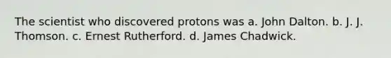 The scientist who discovered protons was a. John Dalton. b. J. J. Thomson. c. Ernest Rutherford. d. James Chadwick.