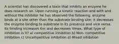 A scientist has discovered a toxin that inhibits an enzyme he does research on. Upon running a kinetic reaction and with and without the inhibitor he has observed the following: enzyme binds at a site other than the substrate binding site; it decreases the enzyme binding to substrate in its presence and vice versa. Its binding increases Km and decreases Vmax. What type of inhibition is it? a) competitive inhibition b) Non- competitive inhibition c) Uncompetitive inhibition d) Mixed inhibition