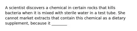 A scientist discovers a chemical in certain rocks that kills bacteria when it is mixed with sterile water in a test tube. She cannot market extracts that contain this chemical as a dietary supplement, because it ________