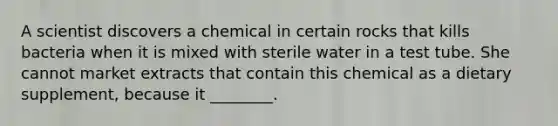 A scientist discovers a chemical in certain rocks that kills bacteria when it is mixed with sterile water in a test tube. She cannot market extracts that contain this chemical as a dietary supplement, because it ________.