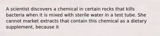 A scientist discovers a chemical in certain rocks that kills bacteria when it is mixed with sterile water in a test tube. She cannot market extracts that contain this chemical as a dietary supplement, because it