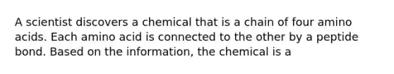 A scientist discovers a chemical that is a chain of four amino acids. Each amino acid is connected to the other by a peptide bond. Based on the information, the chemical is a