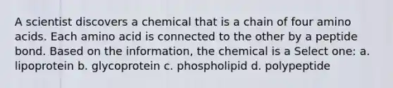 A scientist discovers a chemical that is a chain of four amino acids. Each amino acid is connected to the other by a peptide bond. Based on the information, the chemical is a Select one: a. lipoprotein b. glycoprotein c. phospholipid d. polypeptide