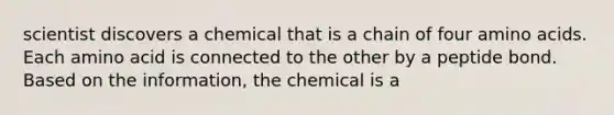 scientist discovers a chemical that is a chain of four amino acids. Each amino acid is connected to the other by a peptide bond. Based on the information, the chemical is a