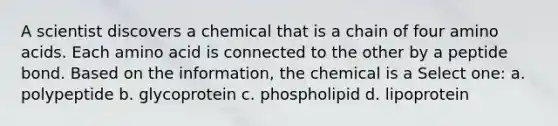 A scientist discovers a chemical that is a chain of four amino acids. Each amino acid is connected to the other by a peptide bond. Based on the information, the chemical is a Select one: a. polypeptide b. glycoprotein c. phospholipid d. lipoprotein