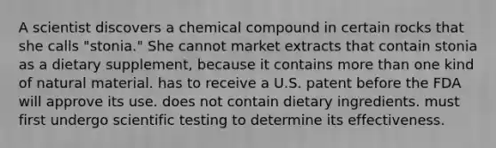 A scientist discovers a chemical compound in certain rocks that she calls "stonia." She cannot market extracts that contain stonia as a dietary supplement, because it contains more than one kind of natural material. has to receive a U.S. patent before the FDA will approve its use. does not contain dietary ingredients. must first undergo scientific testing to determine its effectiveness.