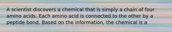 A scientist discovers a chemical that is simply a chain of four amino acids. Each amino acid is connected to the other by a peptide bond. Based on the information, the chemical is a