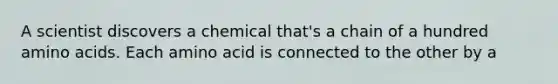 A scientist discovers a chemical that's a chain of a hundred <a href='https://www.questionai.com/knowledge/k9gb720LCl-amino-acids' class='anchor-knowledge'>amino acids</a>. Each amino acid is connected to the other by a