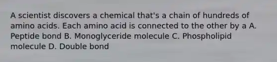 A scientist discovers a chemical that's a chain of hundreds of amino acids. Each amino acid is connected to the other by a A. Peptide bond B. Monoglyceride molecule C. Phospholipid molecule D. Double bond