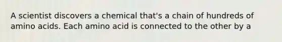 A scientist discovers a chemical that's a chain of hundreds of amino acids. Each amino acid is connected to the other by a