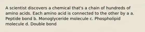 A scientist discovers a chemical that's a chain of hundreds of amino acids. Each amino acid is connected to the other by a a. Peptide bond b. Monoglyceride molecule c. Phospholipid molecule d. Double bond