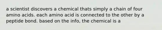 a scientist discovers a chemical thats simply a chain of four amino acids. each amino acid is connected to the other by a peptide bond. based on the info, the chemical is a