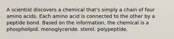 A scientist discovers a chemical that's simply a chain of four amino acids. Each amino acid is connected to the other by a peptide bond. Based on the information, the chemical is a phospholipid. monoglyceride. sterol. polypeptide.