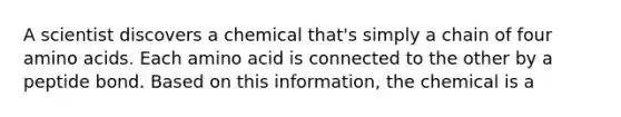 A scientist discovers a chemical that's simply a chain of four amino acids. Each amino acid is connected to the other by a peptide bond. Based on this information, the chemical is a