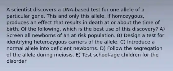 A scientist discovers a DNA-based test for one allele of a particular gene. This and only this allele, if homozygous, produces an effect that results in death at or about the time of birth. Of the following, which is the best use of this discovery? A) Screen all newborns of an at-risk population. B) Design a test for identifying heterozygous carriers of the allele. C) Introduce a normal allele into deficient newborns. D) Follow the segregation of the allele during meiosis. E) Test school-age children for the disorder