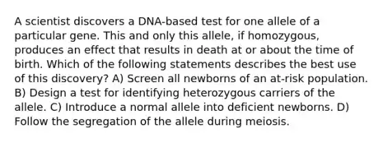 A scientist discovers a DNA-based test for one allele of a particular gene. This and only this allele, if homozygous, produces an effect that results in death at or about the time of birth. Which of the following statements describes the best use of this discovery? A) Screen all newborns of an at-risk population. B) Design a test for identifying heterozygous carriers of the allele. C) Introduce a normal allele into deficient newborns. D) Follow the segregation of the allele during meiosis.