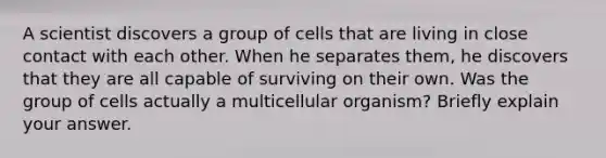 A scientist discovers a group of cells that are living in close contact with each other. When he separates them, he discovers that they are all capable of surviving on their own. Was the group of cells actually a multicellular organism? Briefly explain your answer.