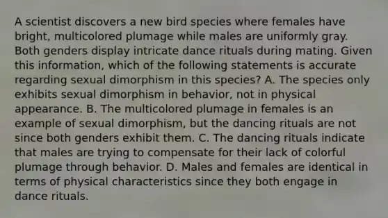 A scientist discovers a new bird species where females have bright, multicolored plumage while males are uniformly gray. Both genders display intricate dance rituals during mating. Given this information, which of the following statements is accurate regarding sexual dimorphism in this species? A. The species only exhibits sexual dimorphism in behavior, not in physical appearance. B. The multicolored plumage in females is an example of sexual dimorphism, but the dancing rituals are not since both genders exhibit them. C. The dancing rituals indicate that males are trying to compensate for their lack of colorful plumage through behavior. D. Males and females are identical in terms of physical characteristics since they both engage in dance rituals.