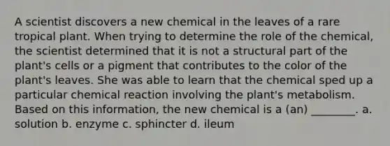 A scientist discovers a new chemical in the leaves of a rare tropical plant. When trying to determine the role of the chemical, the scientist determined that it is not a structural part of the plant's cells or a pigment that contributes to the color of the plant's leaves. She was able to learn that the chemical sped up a particular chemical reaction involving the plant's metabolism. Based on this information, the new chemical is a (an) ________. a. solution b. enzyme c. sphincter d. ileum