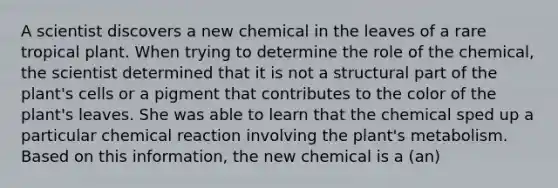 A scientist discovers a new chemical in the leaves of a rare tropical plant. When trying to determine the role of the chemical, the scientist determined that it is not a structural part of the plant's cells or a pigment that contributes to the color of the plant's leaves. She was able to learn that the chemical sped up a particular chemical reaction involving the plant's metabolism. Based on this information, the new chemical is a (an)