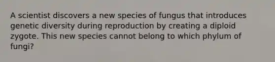 A scientist discovers a new species of fungus that introduces genetic diversity during reproduction by creating a diploid zygote. This new species cannot belong to which phylum of fungi?