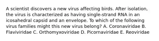 A scientist discovers a new virus affecting birds. After isolation, the virus is characterized as having single-strand RNA in an icosahedral capsid and an envelope. To which of the following virus families might this new virus belong? A. Coronaviridae B. Flaviviridae C. Orthomyxoviridae D. Picornaviridae E. Reoviridae