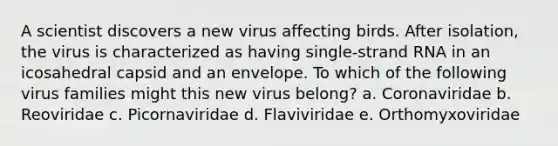 A scientist discovers a new virus affecting birds. After isolation, the virus is characterized as having single-strand RNA in an icosahedral capsid and an envelope. To which of the following virus families might this new virus belong? a. Coronaviridae b. Reoviridae c. Picornaviridae d. Flaviviridae e. Orthomyxoviridae