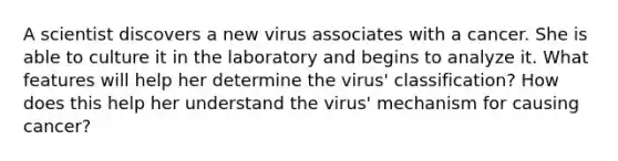 A scientist discovers a new virus associates with a cancer. She is able to culture it in the laboratory and begins to analyze it. What features will help her determine the virus' classification? How does this help her understand the virus' mechanism for causing cancer?