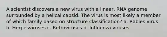 A scientist discovers a new virus with a linear, RNA genome surrounded by a helical capsid. The virus is most likely a member of which family based on structure classification? a. Rabies virus b. Herpesviruses c. Retroviruses d. Influenza viruses