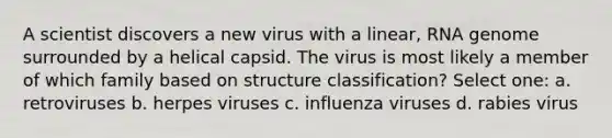 A scientist discovers a new virus with a linear, RNA genome surrounded by a helical capsid. The virus is most likely a member of which family based on structure classification? Select one: a. retroviruses b. herpes viruses c. influenza viruses d. rabies virus