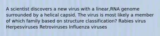 A scientist discovers a new virus with a linear,RNA genome surrounded by a helical capsid. The virus is most likely a member of which family based on structure classification? Rabies virus Herpesviruses Retroviruses Influenza viruses