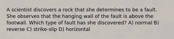 A scientist discovers a rock that she determines to be a fault. She observes that the hanging wall of the fault is above the footwall. Which type of fault has she discovered? A) normal B) reverse C) strike-slip D) horizontal