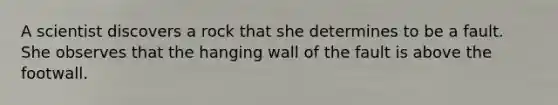 A scientist discovers a rock that she determines to be a fault. She observes that the hanging wall of the fault is above the footwall.