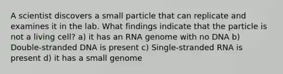 A scientist discovers a small particle that can replicate and examines it in the lab. What findings indicate that the particle is not a living cell? a) it has an RNA genome with no DNA b) Double-stranded DNA is present c) Single-stranded RNA is present d) it has a small genome