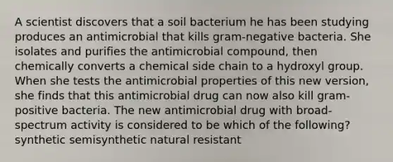 A scientist discovers that a soil bacterium he has been studying produces an antimicrobial that kills gram-negative bacteria. She isolates and purifies the antimicrobial compound, then chemically converts a chemical side chain to a hydroxyl group. When she tests the antimicrobial properties of this new version, she finds that this antimicrobial drug can now also kill gram-positive bacteria. The new antimicrobial drug with broad-spectrum activity is considered to be which of the following? synthetic semisynthetic natural resistant