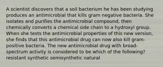 A scientist discovers that a soil bacterium he has been studying produces an antimicrobial that kills gram negative bacteria. She isolates and purifies the antimicrobial compound, then chemically converts a chemical side chain to a hydroxyl group. When she tests the antimicrobial properties of this new version, she finds that this antimicrobial drug can now also kill gram-positive bacteria. The new antimicrobial drug with broad-spectrum activity is considered to be which of the following? resistant synthetic semisynthetic natural