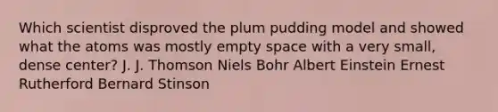 Which scientist disproved the plum pudding model and showed what the atoms was mostly empty space with a very small, dense center? J. J. Thomson Niels Bohr Albert Einstein Ernest Rutherford Bernard Stinson