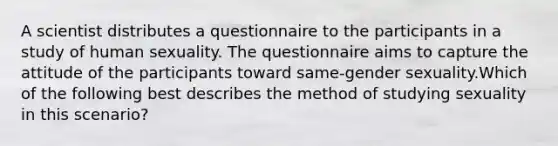 A scientist distributes a questionnaire to the participants in a study of human sexuality. The questionnaire aims to capture the attitude of the participants toward same-gender sexuality.Which of the following best describes the method of studying sexuality in this scenario?