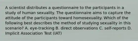 A scientist distributes a questionnaire to the participants in a study of human sexuality. The questionnaire aims to capture the attitude of the participants toward homosexuality. Which of the following best describes the method of studying sexuality in this scenario? A. eye-tracking B. direct observations C. self-reports D. Implicit Association Test (IAT)