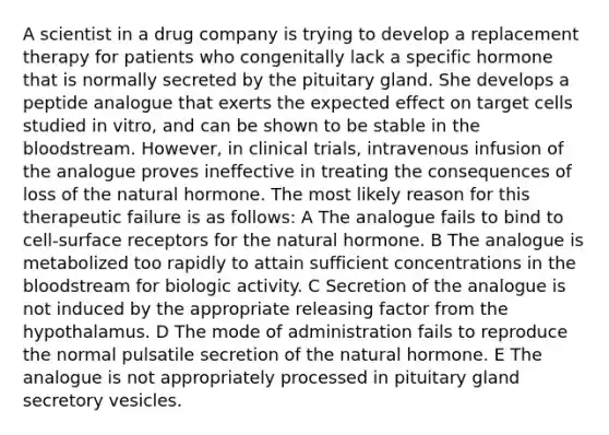 A scientist in a drug company is trying to develop a replacement therapy for patients who congenitally lack a specific hormone that is normally secreted by the pituitary gland. She develops a peptide analogue that exerts the expected effect on target cells studied in vitro, and can be shown to be stable in the bloodstream. However, in clinical trials, intravenous infusion of the analogue proves ineffective in treating the consequences of loss of the natural hormone. The most likely reason for this therapeutic failure is as follows: A The analogue fails to bind to cell-surface receptors for the natural hormone. B The analogue is metabolized too rapidly to attain sufficient concentrations in the bloodstream for biologic activity. C Secretion of the analogue is not induced by the appropriate releasing factor from the hypothalamus. D The mode of administration fails to reproduce the normal pulsatile secretion of the natural hormone. E The analogue is not appropriately processed in pituitary gland secretory vesicles.