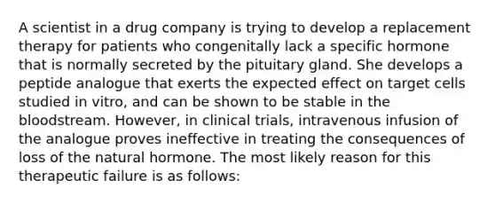 A scientist in a drug company is trying to develop a replacement therapy for patients who congenitally lack a specific hormone that is normally secreted by the pituitary gland. She develops a peptide analogue that exerts the expected effect on target cells studied in vitro, and can be shown to be stable in the bloodstream. However, in clinical trials, intravenous infusion of the analogue proves ineffective in treating the consequences of loss of the natural hormone. The most likely reason for this therapeutic failure is as follows: