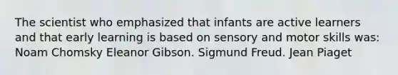 The scientist who emphasized that infants are active learners and that early learning is based on sensory and motor skills was: Noam Chomsky Eleanor Gibson. Sigmund Freud. Jean Piaget