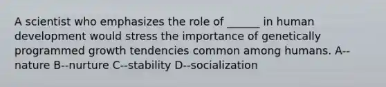 A scientist who emphasizes the role of ______ in human development would stress the importance of genetically programmed growth tendencies common among humans. A--nature B--nurture C--stability D--socialization