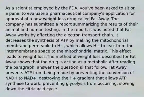 As a scientist employed by the FDA, you've been asked to sit on a panel to evaluate a pharmaceutical company's application for approval of a new weight loss drug called Fat Away. The company has submitted a report summarizing the results of their animal and human testing. In the report, it was noted that Fat Away works by affecting <a href='https://www.questionai.com/knowledge/k57oGBr0HP-the-electron-transport-chain' class='anchor-knowledge'>the electron transport chain</a>. It decreases the synthesis of ATP by making the mitochondrial membrane permeable to H+, which allows H+ to leak from the intermembrane space to the mitochondrial matrix. This effect leads to weight loss.The method of weight loss described for Fat Away shows that the drug is acting as a metabolic After reading the paragraph, answer the question(s) that follow. Fat Away prevents ATP from being made by preventing the conversion of NADH to NAD+. destroying the H+ gradient that allows ATP synthase to work. preventing glycolysis from occurring. slowing down the citric acid cycle.