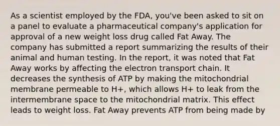 As a scientist employed by the FDA, you've been asked to sit on a panel to evaluate a pharmaceutical company's application for approval of a new weight loss drug called Fat Away. The company has submitted a report summarizing the results of their animal and human testing. In the report, it was noted that Fat Away works by affecting <a href='https://www.questionai.com/knowledge/k57oGBr0HP-the-electron-transport-chain' class='anchor-knowledge'>the electron transport chain</a>. It decreases the synthesis of ATP by making the mitochondrial membrane permeable to H+, which allows H+ to leak from the intermembrane space to the mitochondrial matrix. This effect leads to weight loss. Fat Away prevents ATP from being made by