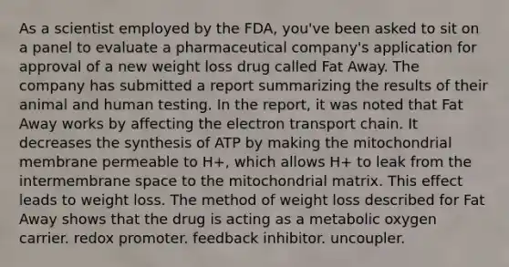 As a scientist employed by the FDA, you've been asked to sit on a panel to evaluate a pharmaceutical company's application for approval of a new weight loss drug called Fat Away. The company has submitted a report summarizing the results of their animal and human testing. In the report, it was noted that Fat Away works by affecting the electron transport chain. It decreases the synthesis of ATP by making the mitochondrial membrane permeable to H+, which allows H+ to leak from the intermembrane space to the mitochondrial matrix. This effect leads to weight loss. The method of weight loss described for Fat Away shows that the drug is acting as a metabolic oxygen carrier. redox promoter. feedback inhibitor. uncoupler.