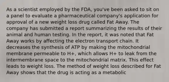 As a scientist employed by the FDA, you've been asked to sit on a panel to evaluate a pharmaceutical company's application for approval of a new weight loss drug called Fat Away. The company has submitted a report summarizing the results of their animal and human testing. In the report, it was noted that Fat Away works by affecting <a href='https://www.questionai.com/knowledge/k57oGBr0HP-the-electron-transport-chain' class='anchor-knowledge'>the electron transport chain</a>. It decreases the synthesis of ATP by making the mitochondrial membrane permeable to H+, which allows H+ to leak from the intermembrane space to the mitochondrial matrix. This effect leads to weight loss. The method of weight loss described for Fat Away shows that the drug is acting as a metabolic