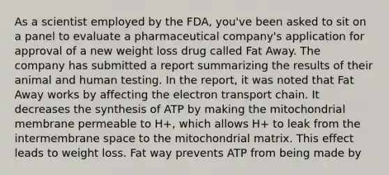 As a scientist employed by the FDA, you've been asked to sit on a panel to evaluate a pharmaceutical company's application for approval of a new weight loss drug called Fat Away. The company has submitted a report summarizing the results of their animal and human testing. In the report, it was noted that Fat Away works by affecting <a href='https://www.questionai.com/knowledge/k57oGBr0HP-the-electron-transport-chain' class='anchor-knowledge'>the electron transport chain</a>. It decreases the synthesis of ATP by making the mitochondrial membrane permeable to H+, which allows H+ to leak from the intermembrane space to the mitochondrial matrix. This effect leads to weight loss. Fat way prevents ATP from being made by