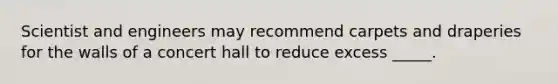 Scientist and engineers may recommend carpets and draperies for the walls of a concert hall to reduce excess _____.