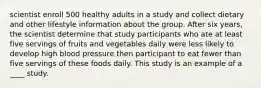 scientist enroll 500 healthy adults in a study and collect dietary and other lifestyle information about the group. After six years, the scientist determine that study participants who ate at least five servings of fruits and vegetables daily were less likely to develop high blood pressure then participant to eat fewer than five servings of these foods daily. This study is an example of a ____ study.